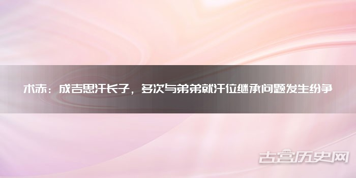术赤:成吉思汗长子,多次与弟弟就汗位继承问题发生纷争