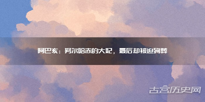 阿巴亥:努尔哈赤的大妃,最后却被迫殉葬