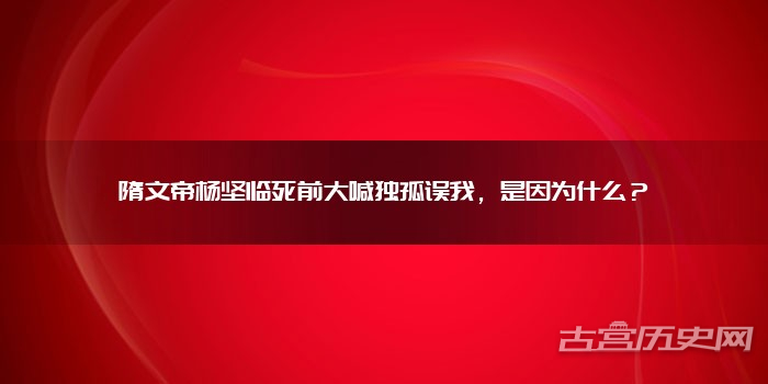 隋文帝杨坚临死前大喊独孤误我,是因为什么?