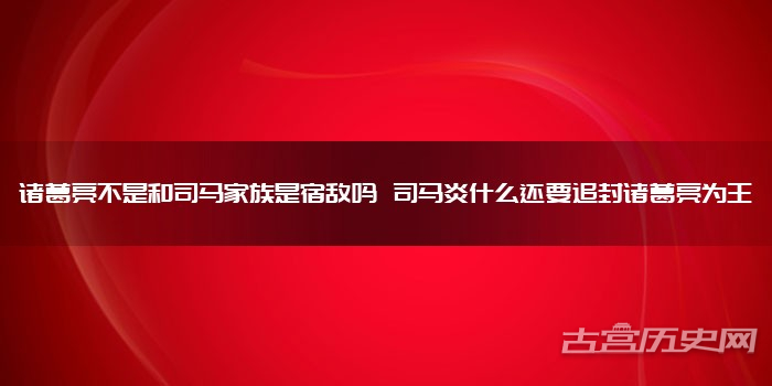 诸葛亮不是和司马家族是宿敌吗 司马炎什么还要追封诸葛亮为王