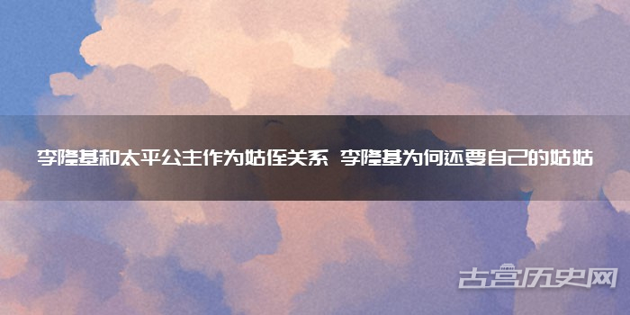 李隆基和太平公主作为姑侄关系 李隆基为何还要自己的姑姑