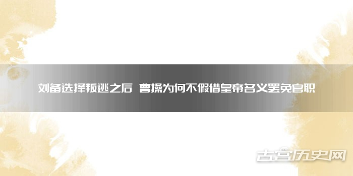 刘备选择叛逃之后 曹操为何不假借皇帝名义罢免官职