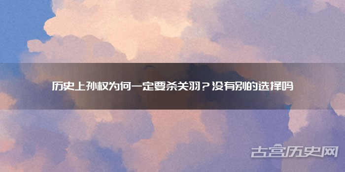 历史上孙权为何一定要杀关羽?没有别的选择吗