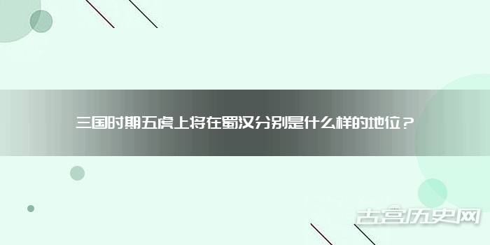 三国时期五虎上将在蜀汉分别是什么样的地位?