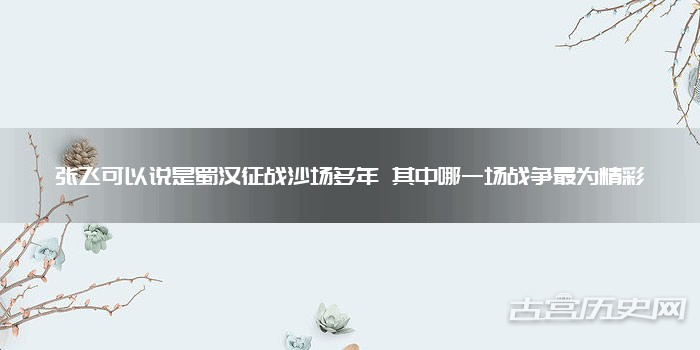 张飞可以说是蜀汉征战沙场多年 其中哪一场战争最为精彩