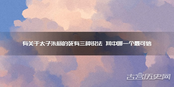 有关于太子朱标的死有三种说法 其中哪一个最可信