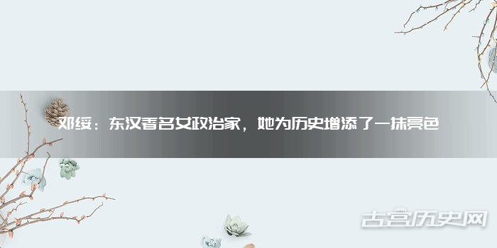 邓绥:东汉著名女政治家,她为历史增添了一抹亮色