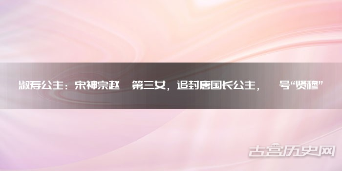 淑寿公主:宋神宗赵顼第三女,追封唐国长公主,谥号“贤穆”