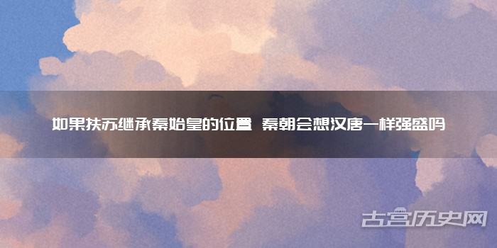 如果扶苏继承秦始皇的位置 秦朝会想汉唐一样强盛吗