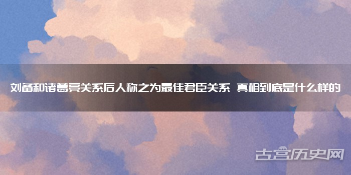 刘备和诸葛亮关系后人称之为最佳君臣关系 真相到底是什么样的
